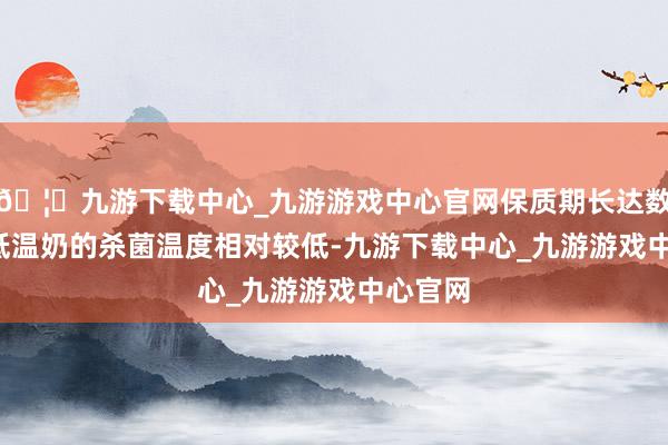 🦄九游下载中心_九游游戏中心官网保质期长达数月；  低温奶的杀菌温度相对较低-九游下载中心_九游游戏中心官网