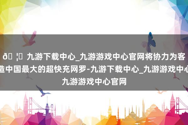 🦄九游下载中心_九游游戏中心官网将协力为客户打造中国最大的超快充网罗-九游下载中心_九游游戏中心官网