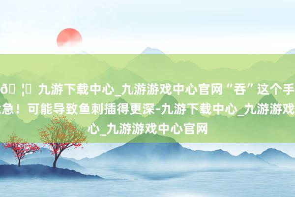 🦄九游下载中心_九游游戏中心官网“吞”这个手脚非常危急！可能导致鱼刺插得更深-九游下载中心_九游游戏中心官网