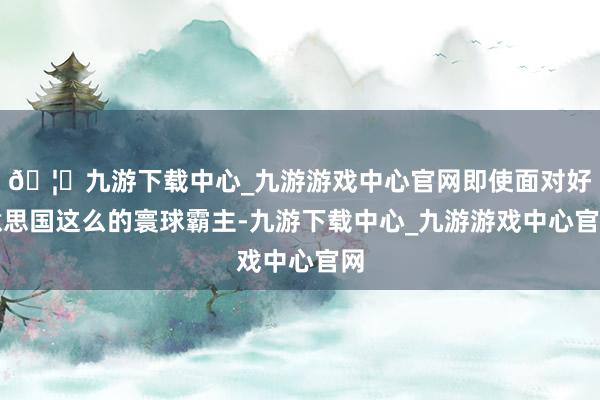 🦄九游下载中心_九游游戏中心官网即使面对好意思国这么的寰球霸主-九游下载中心_九游游戏中心官网