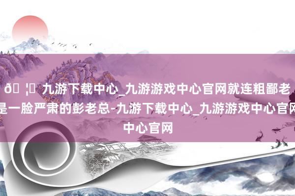 🦄九游下载中心_九游游戏中心官网就连粗鄙老是一脸严肃的彭老总-九游下载中心_九游游戏中心官网