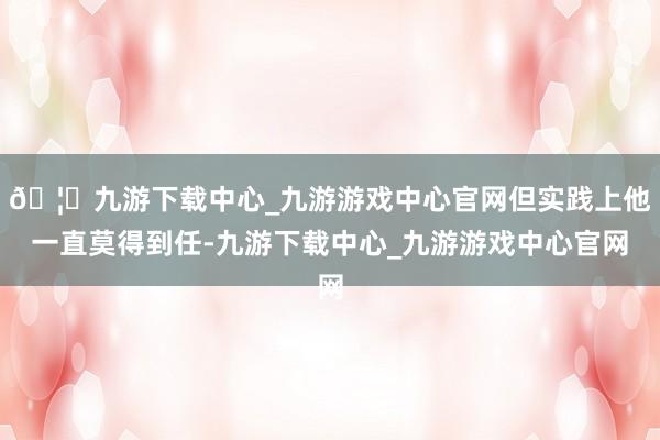 🦄九游下载中心_九游游戏中心官网但实践上他一直莫得到任-九游下载中心_九游游戏中心官网