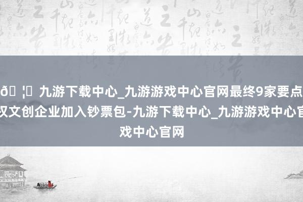 🦄九游下载中心_九游游戏中心官网最终9家要点版权文创企业加入钞票包-九游下载中心_九游游戏中心官网