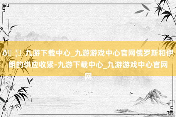 🦄九游下载中心_九游游戏中心官网俄罗斯和伊朗的供应收紧-九游下载中心_九游游戏中心官网