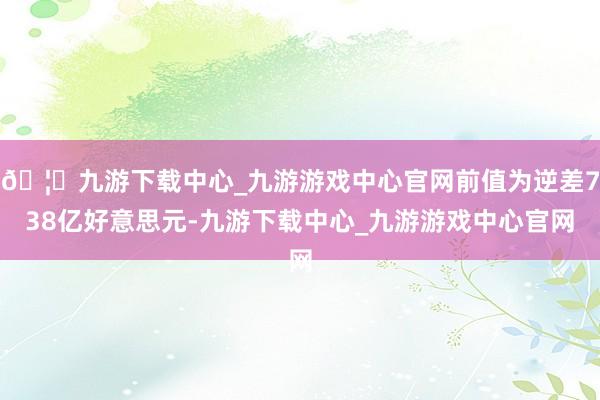 🦄九游下载中心_九游游戏中心官网前值为逆差738亿好意思元-九游下载中心_九游游戏中心官网