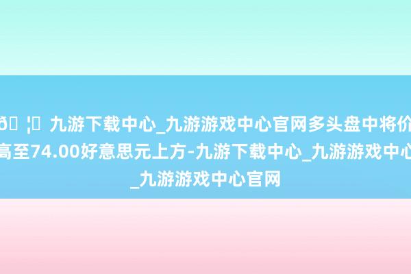 🦄九游下载中心_九游游戏中心官网多头盘中将价钱推高至74.00好意思元上方-九游下载中心_九游游戏中心官网