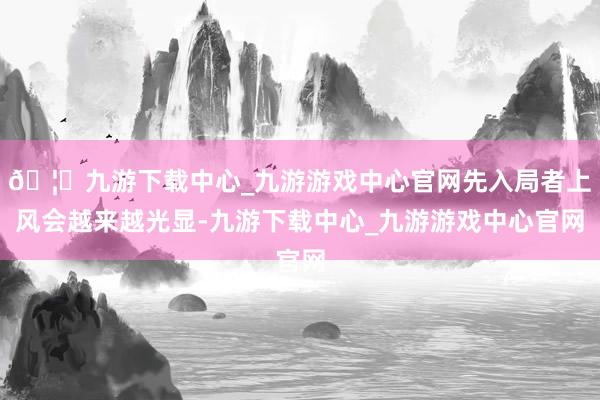 🦄九游下载中心_九游游戏中心官网先入局者上风会越来越光显-九游下载中心_九游游戏中心官网