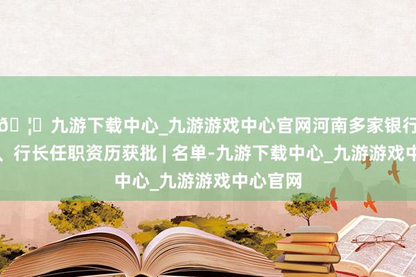 🦄九游下载中心_九游游戏中心官网河南多家银行董事长、行长任职资历获批 | 名单-九游下载中心_九游游戏中心官网