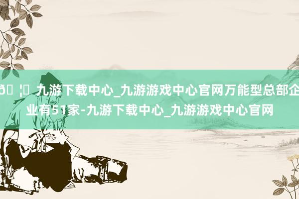 🦄九游下载中心_九游游戏中心官网万能型总部企业有51家-九游下载中心_九游游戏中心官网