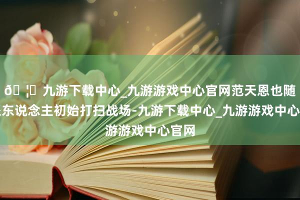 🦄九游下载中心_九游游戏中心官网范天恩也随即派东说念主初始打扫战场-九游下载中心_九游游戏中心官网