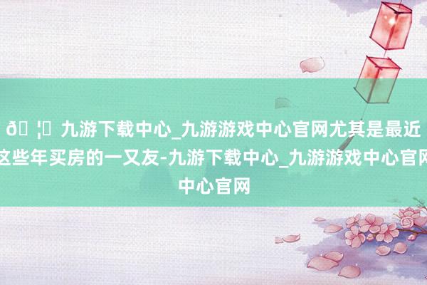 🦄九游下载中心_九游游戏中心官网尤其是最近这些年买房的一又友-九游下载中心_九游游戏中心官网