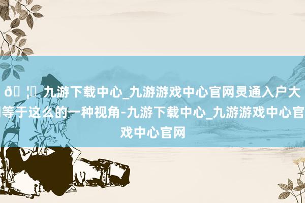 🦄九游下载中心_九游游戏中心官网灵通入户大门等于这么的一种视角-九游下载中心_九游游戏中心官网