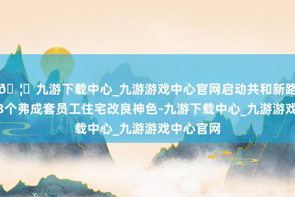 🦄九游下载中心_九游游戏中心官网启动共和新路710弄等3个弗成套员工住宅改良神色-九游下载中心_九游游戏中心官网