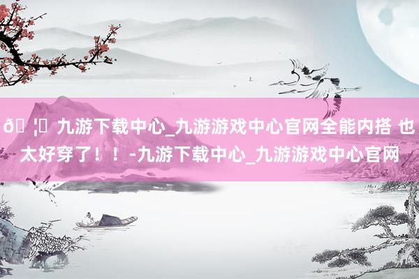 🦄九游下载中心_九游游戏中心官网全能内搭 也太好穿了！！-九游下载中心_九游游戏中心官网