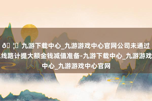 🦄九游下载中心_九游游戏中心官网公司未通过临时敷陈线路计提大额金钱减值准备-九游下载中心_九游游戏中心官网