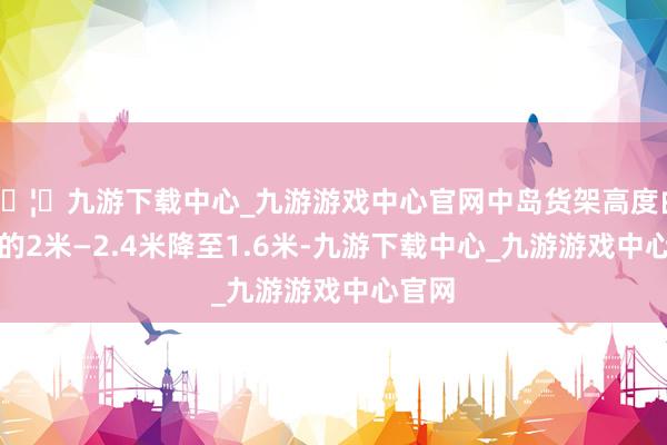 🦄九游下载中心_九游游戏中心官网中岛货架高度由正本的2米—2.4米降至1.6米-九游下载中心_九游游戏中心官网