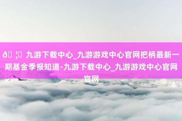 🦄九游下载中心_九游游戏中心官网把柄最新一期基金季报知道-九游下载中心_九游游戏中心官网