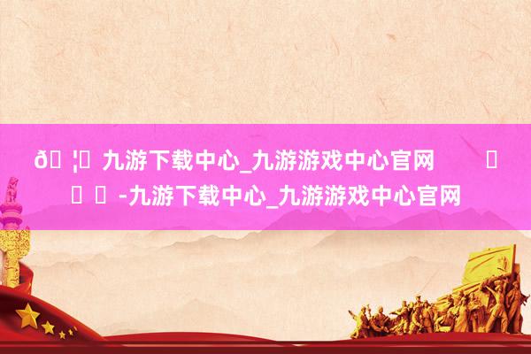 🦄九游下载中心_九游游戏中心官网        			-九游下载中心_九游游戏中心官网