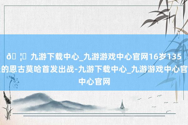 🦄九游下载中心_九游游戏中心官网16岁135天的恩古莫哈首发出战-九游下载中心_九游游戏中心官网