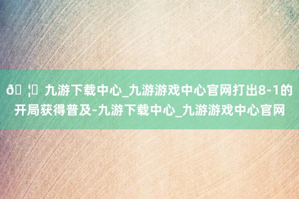 🦄九游下载中心_九游游戏中心官网打出8-1的开局获得普及-九游下载中心_九游游戏中心官网