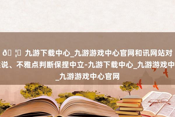 🦄九游下载中心_九游游戏中心官网和讯网站对文中述说、不雅点判断保捏中立-九游下载中心_九游游戏中心官网