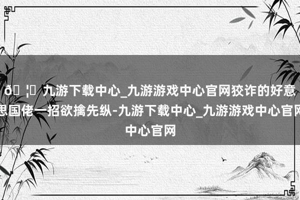 🦄九游下载中心_九游游戏中心官网狡诈的好意思国佬一招欲擒先纵-九游下载中心_九游游戏中心官网