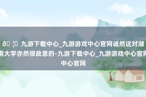 🦄九游下载中心_九游游戏中心官网诚然这对湖南大学亦然很故意的-九游下载中心_九游游戏中心官网