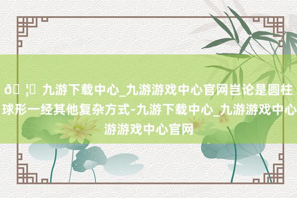 🦄九游下载中心_九游游戏中心官网岂论是圆柱形、球形一经其他复杂方式-九游下载中心_九游游戏中心官网