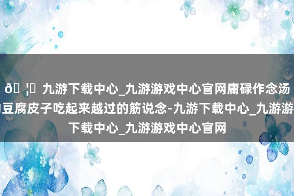 🦄九游下载中心_九游游戏中心官网庸碌作念汤、烧汤放的豆腐皮子吃起来越过的筋说念-九游下载中心_九游游戏中心官网