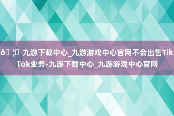 🦄九游下载中心_九游游戏中心官网不会出售TikTok业务-九游下载中心_九游游戏中心官网