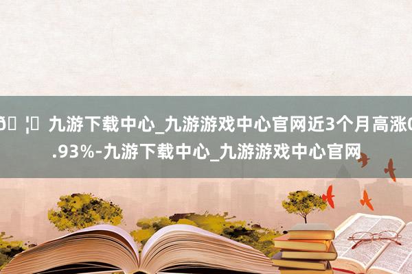 🦄九游下载中心_九游游戏中心官网近3个月高涨0.93%-九游下载中心_九游游戏中心官网