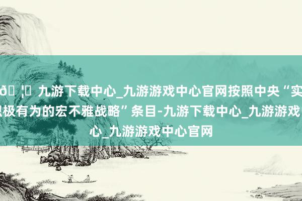 🦄九游下载中心_九游游戏中心官网按照中央“实施愈加积极有为的宏不雅战略”条目-九游下载中心_九游游戏中心官网