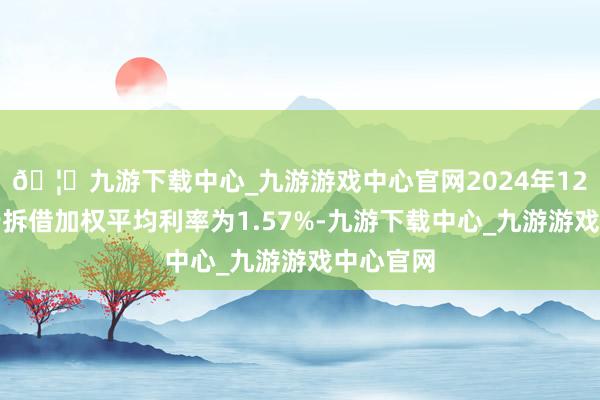 🦄九游下载中心_九游游戏中心官网2024年12月份同行拆借加权平均利率为1.57%-九游下载中心_九游游戏中心官网