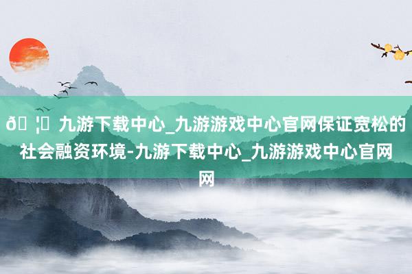 🦄九游下载中心_九游游戏中心官网保证宽松的社会融资环境-九游下载中心_九游游戏中心官网