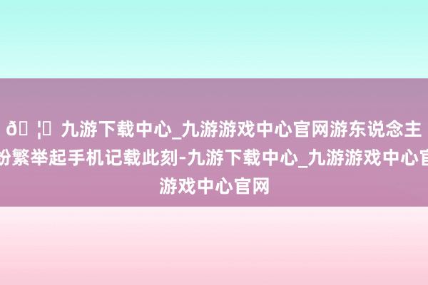 🦄九游下载中心_九游游戏中心官网游东说念主们纷繁举起手机记载此刻-九游下载中心_九游游戏中心官网