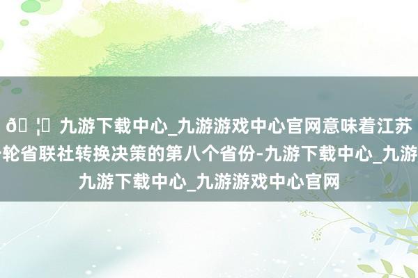 🦄九游下载中心_九游游戏中心官网意味着江苏成为落地新一轮省联社转换决策的第八个省份-九游下载中心_九游游戏中心官网