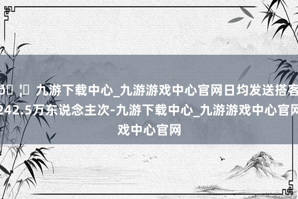 🦄九游下载中心_九游游戏中心官网日均发送搭客242.5万东说念主次-九游下载中心_九游游戏中心官网