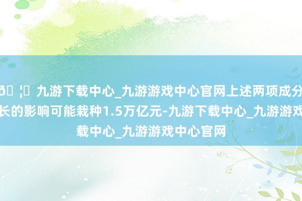 🦄九游下载中心_九游游戏中心官网上述两项成分对贷款增长的影响可能栽种1.5万亿元-九游下载中心_九游游戏中心官网