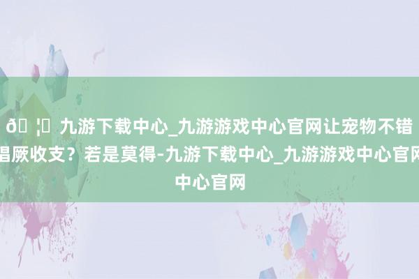 🦄九游下载中心_九游游戏中心官网让宠物不错猖厥收支？若是莫得-九游下载中心_九游游戏中心官网