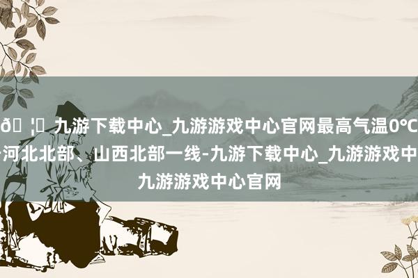 🦄九游下载中心_九游游戏中心官网最高气温0℃线位于河北北部、山西北部一线-九游下载中心_九游游戏中心官网