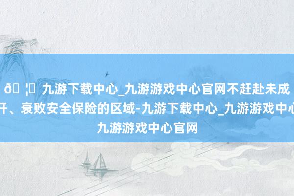 🦄九游下载中心_九游游戏中心官网不赶赴未成就洞开、衰败安全保险的区域-九游下载中心_九游游戏中心官网