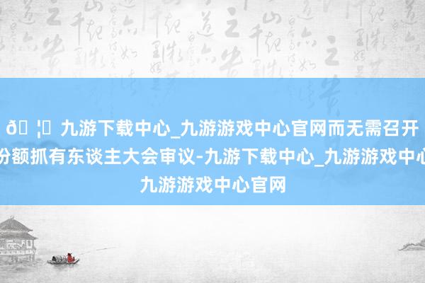 🦄九游下载中心_九游游戏中心官网而无需召开基金份额抓有东谈主大会审议-九游下载中心_九游游戏中心官网