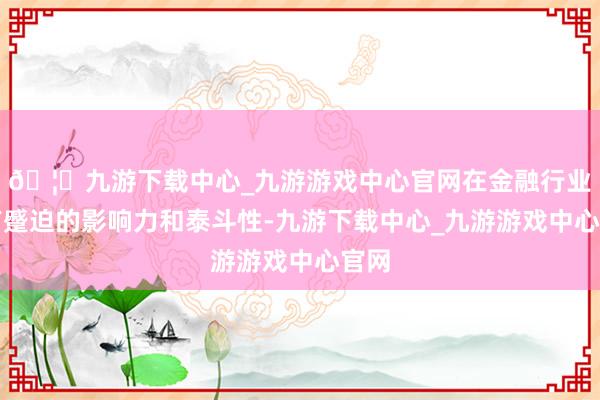 🦄九游下载中心_九游游戏中心官网在金融行业具有蹙迫的影响力和泰斗性-九游下载中心_九游游戏中心官网