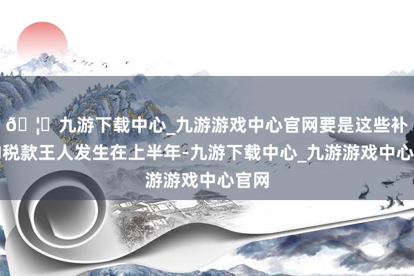 🦄九游下载中心_九游游戏中心官网要是这些补缴的税款王人发生在上半年-九游下载中心_九游游戏中心官网