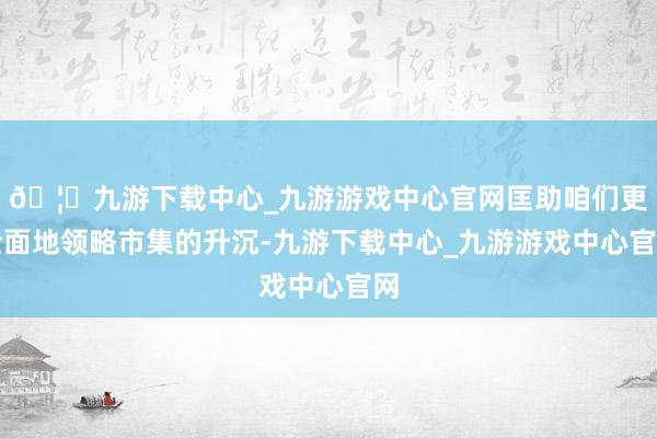 🦄九游下载中心_九游游戏中心官网匡助咱们更全面地领略市集的升沉-九游下载中心_九游游戏中心官网