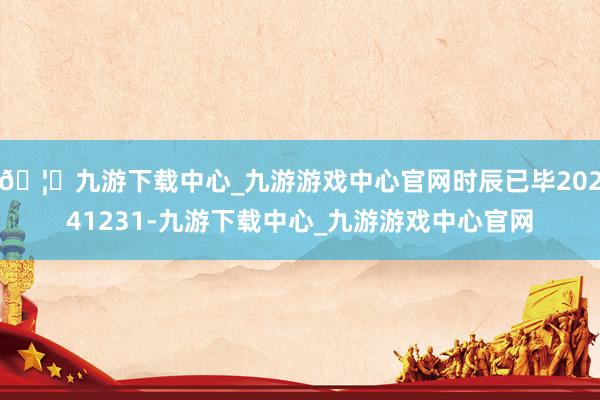 🦄九游下载中心_九游游戏中心官网时辰已毕20241231-九游下载中心_九游游戏中心官网