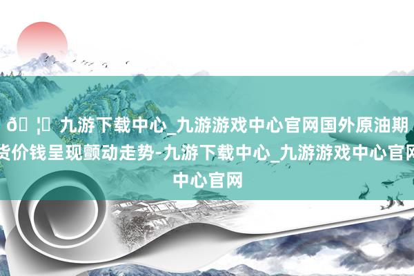 🦄九游下载中心_九游游戏中心官网国外原油期货价钱呈现颤动走势-九游下载中心_九游游戏中心官网