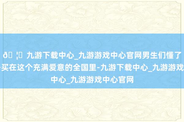 🦄九游下载中心_九游游戏中心官网男生们懂了就速即去买在这个充满爱意的全国里-九游下载中心_九游游戏中心官网