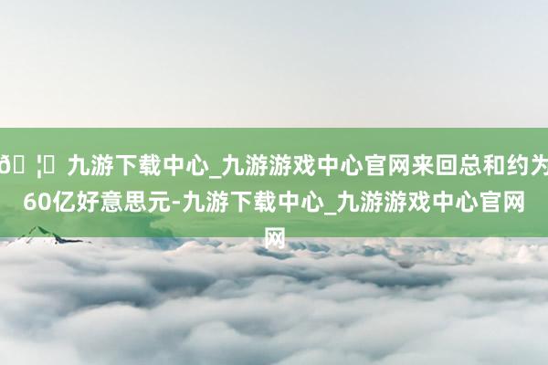 🦄九游下载中心_九游游戏中心官网来回总和约为60亿好意思元-九游下载中心_九游游戏中心官网