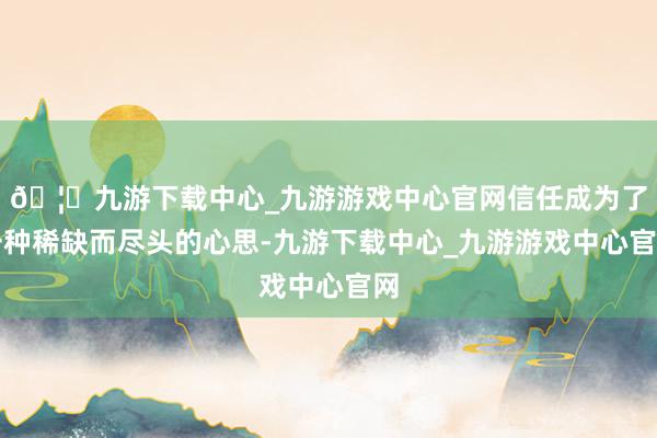 🦄九游下载中心_九游游戏中心官网信任成为了一种稀缺而尽头的心思-九游下载中心_九游游戏中心官网